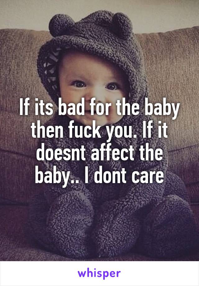 If its bad for the baby then fuck you. If it doesnt affect the baby.. I dont care