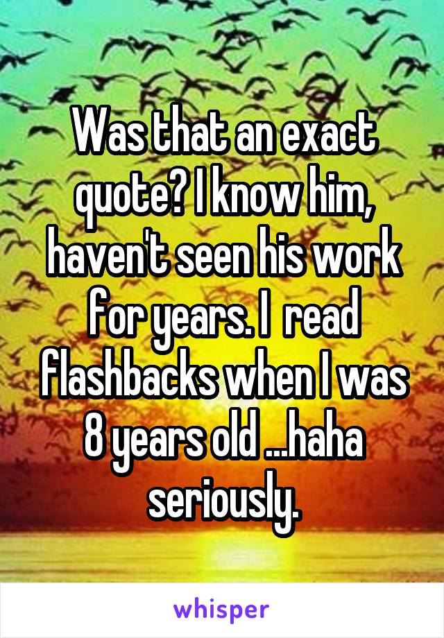 Was that an exact quote? I know him, haven't seen his work for years. I  read flashbacks when I was 8 years old ...haha seriously.