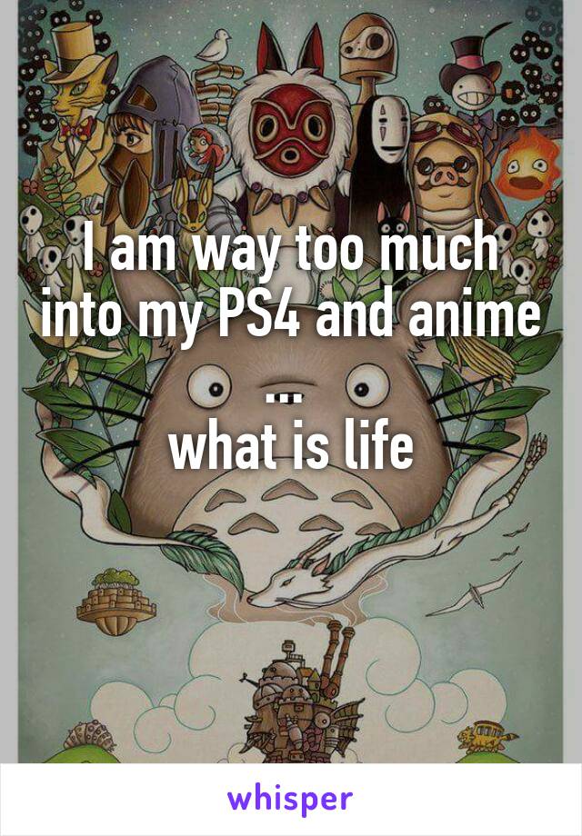I am way too much into my PS4 and anime ... 
what is life

