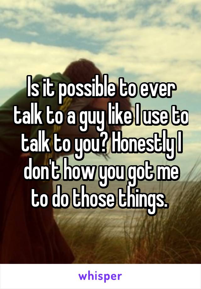 Is it possible to ever talk to a guy like I use to talk to you? Honestly I don't how you got me to do those things. 