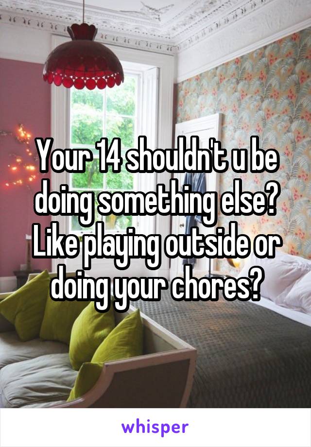 Your 14 shouldn't u be doing something else? Like playing outside or doing your chores?