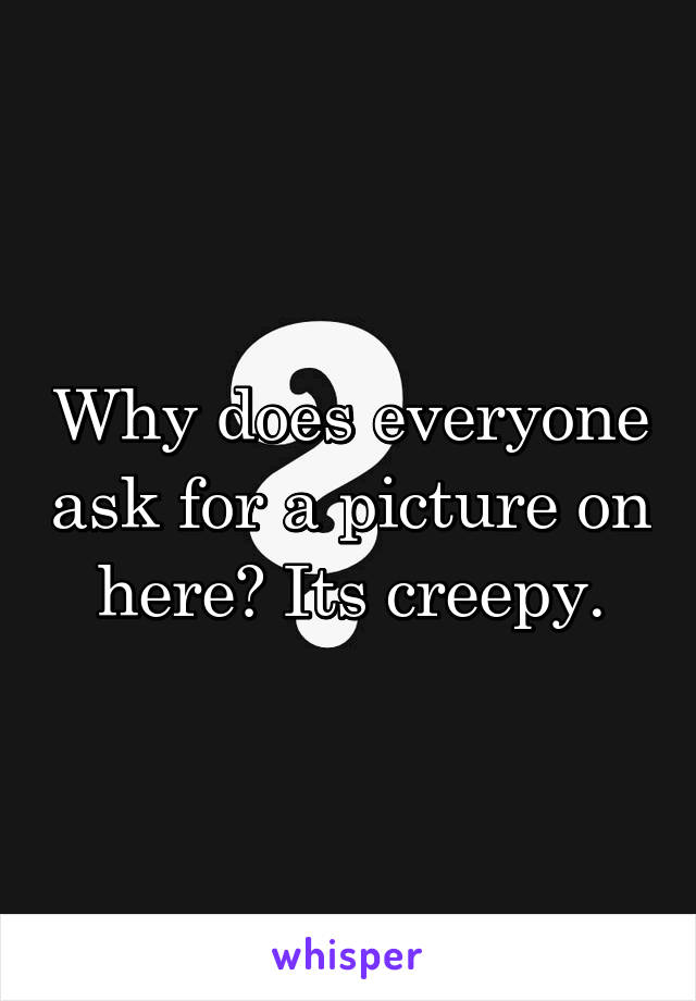 Why does everyone ask for a picture on here? Its creepy.