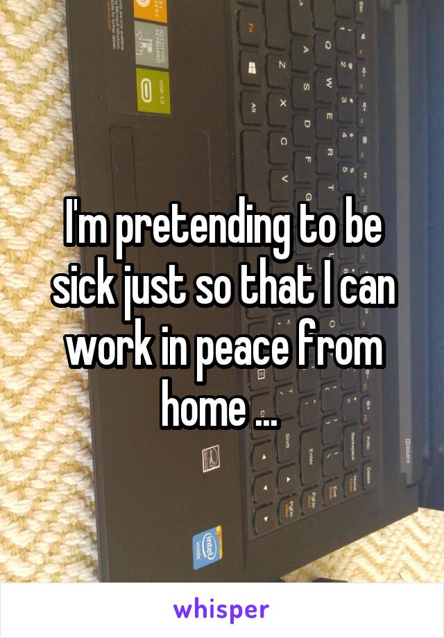 I'm pretending to be sick just so that I can work in peace from home ... 