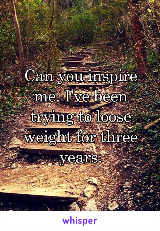 Can you inspire me. I've been trying to loose weight for three years.