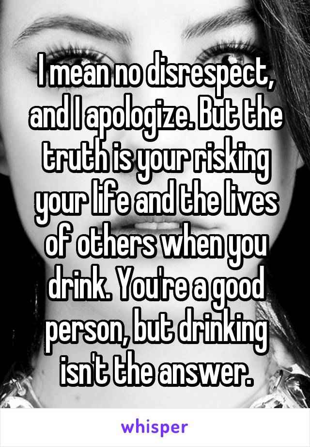 I mean no disrespect, and I apologize. But the truth is your risking your life and the lives of others when you drink. You're a good person, but drinking isn't the answer.