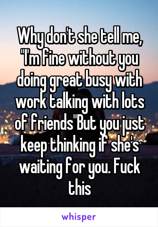 Why don't she tell me, "I'm fine without you doing great busy with work talking with lots of friends"But you just keep thinking if she's waiting for you. Fuck this
