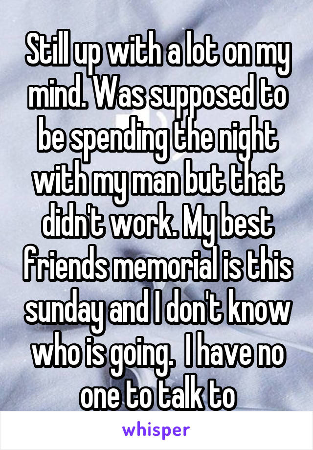 Still up with a lot on my mind. Was supposed to be spending the night with my man but that didn't work. My best friends memorial is this sunday and I don't know who is going.  I have no one to talk to