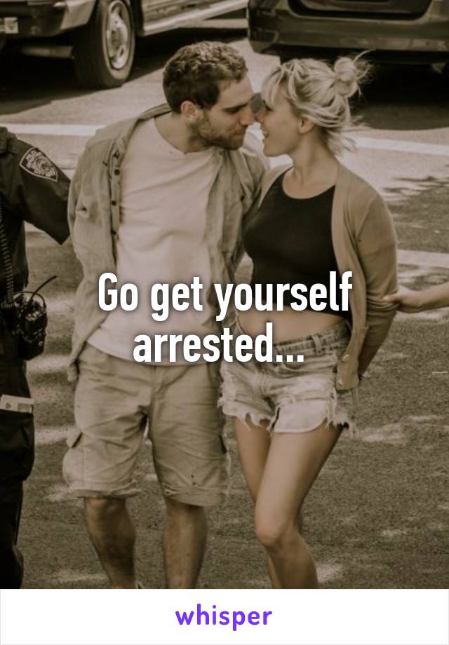 Go get yourself arrested... 