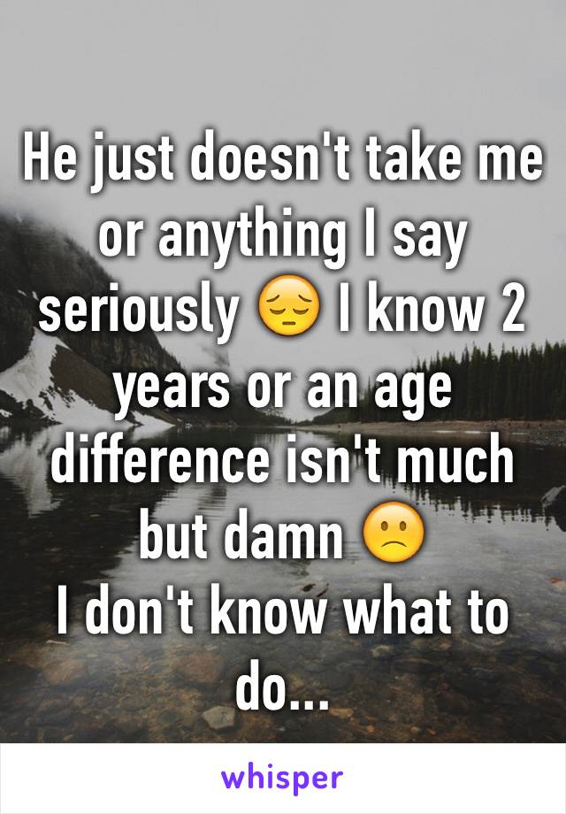 He just doesn't take me or anything I say seriously 😔 I know 2 years or an age difference isn't much but damn 🙁 
I don't know what to do...