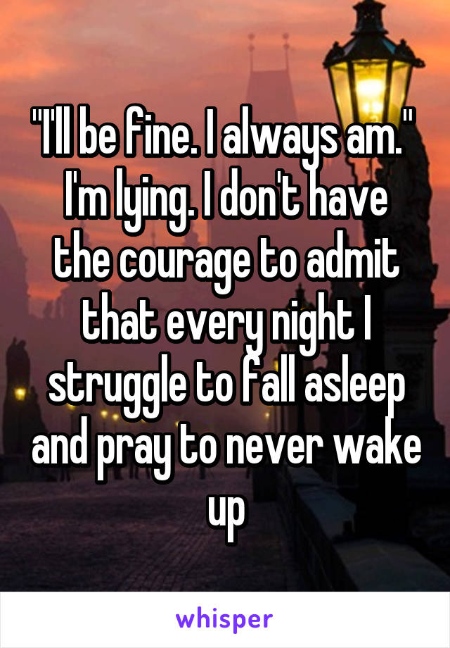 "I'll be fine. I always am." 
I'm lying. I don't have the courage to admit that every night I struggle to fall asleep and pray to never wake up