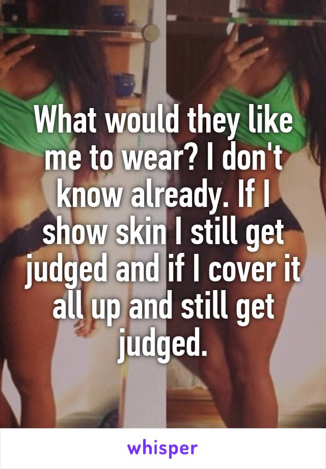 What would they like me to wear? I don't know already. If I show skin I still get judged and if I cover it all up and still get judged.