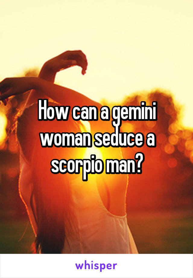 How can a gemini woman seduce a scorpio man?