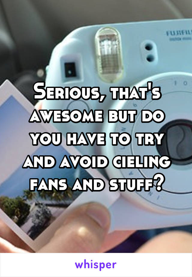 Serious, that's awesome but do you have to try and avoid cieling fans and stuff?
