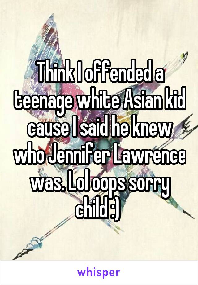Think I offended a teenage white Asian kid cause I said he knew who Jennifer Lawrence was. Lol oops sorry child :) 