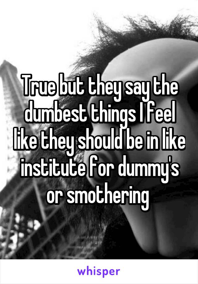 True but they say the dumbest things I feel like they should be in like institute for dummy's or smothering 