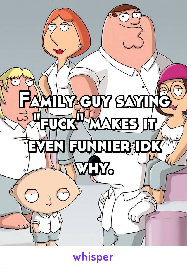 Family guy saying "fuck" makes it even funnier idk why.