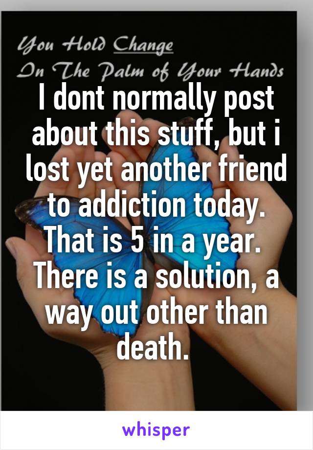 I dont normally post about this stuff, but i lost yet another friend to addiction today. That is 5 in a year. 
There is a solution, a way out other than death. 