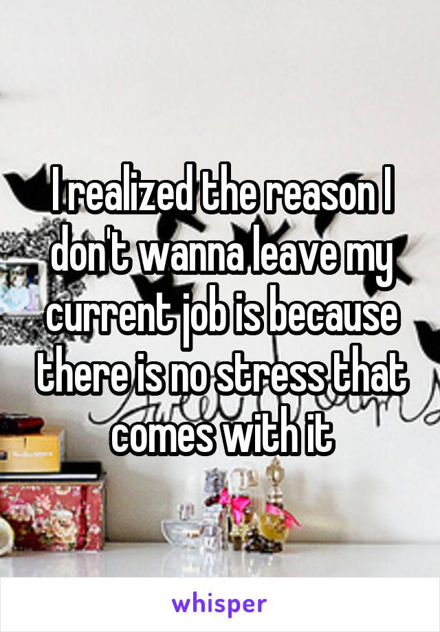 I realized the reason I don't wanna leave my current job is because there is no stress that comes with it
