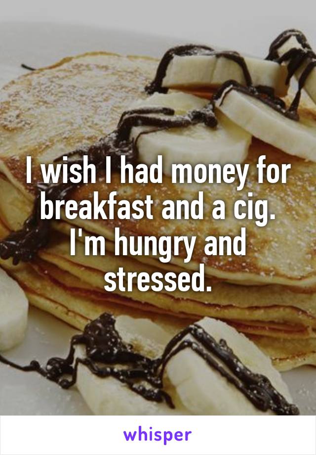 I wish I had money for breakfast and a cig. I'm hungry and stressed.