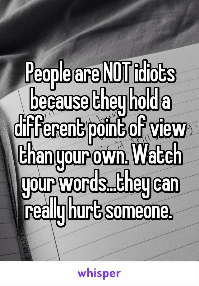 People are NOT idiots because they hold a different point of view than your own. Watch your words...they can really hurt someone. 