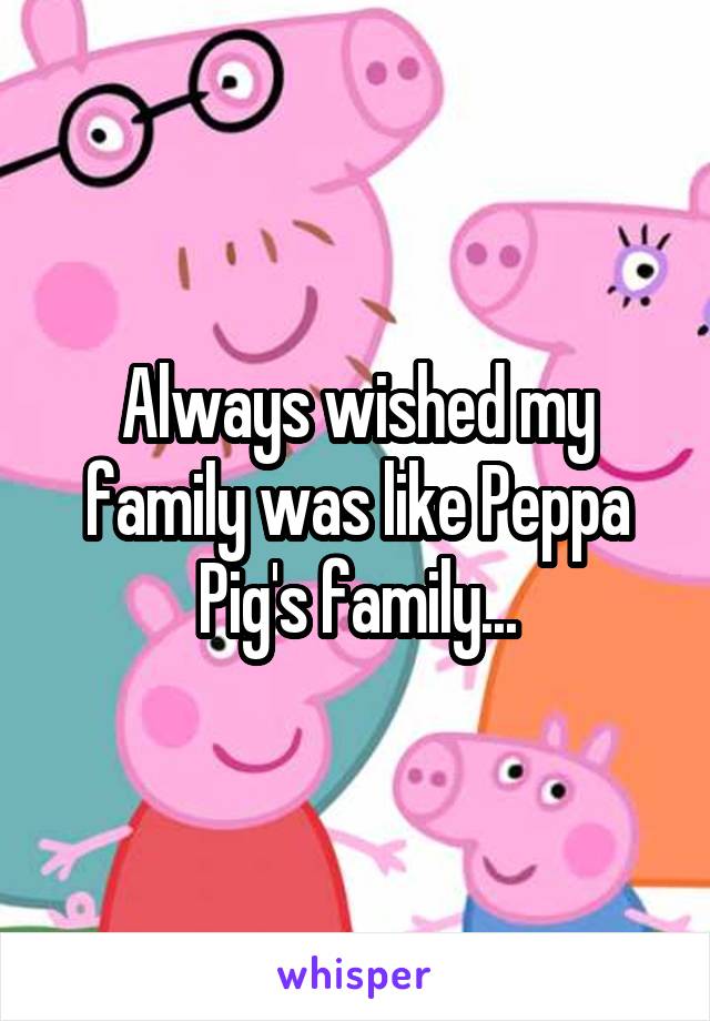 Always wished my family was like Peppa Pig's family...