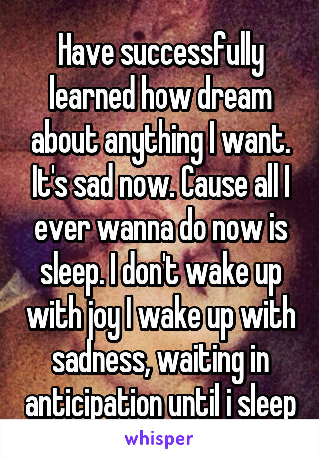 Have successfully learned how dream about anything I want. It's sad now. Cause all I ever wanna do now is sleep. I don't wake up with joy I wake up with sadness, waiting in anticipation until i sleep