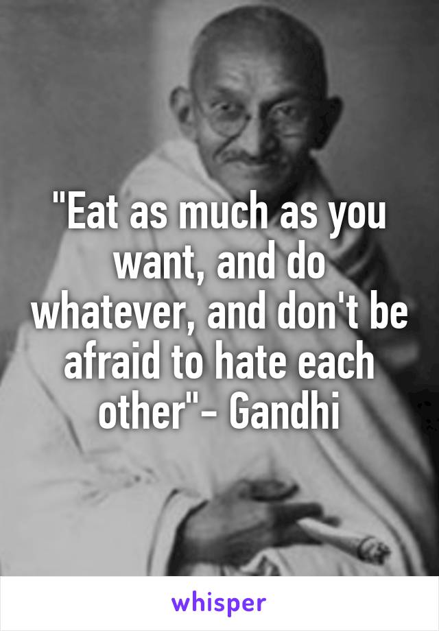 "Eat as much as you want, and do whatever, and don't be afraid to hate each other"- Gandhi