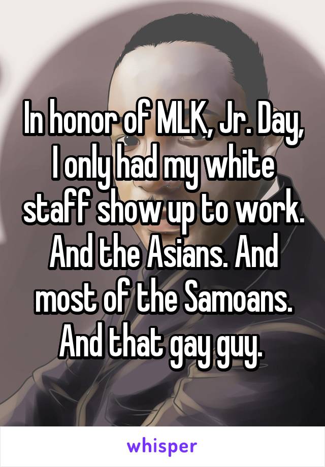 In honor of MLK, Jr. Day, I only had my white staff show up to work. And the Asians. And most of the Samoans. And that gay guy. 