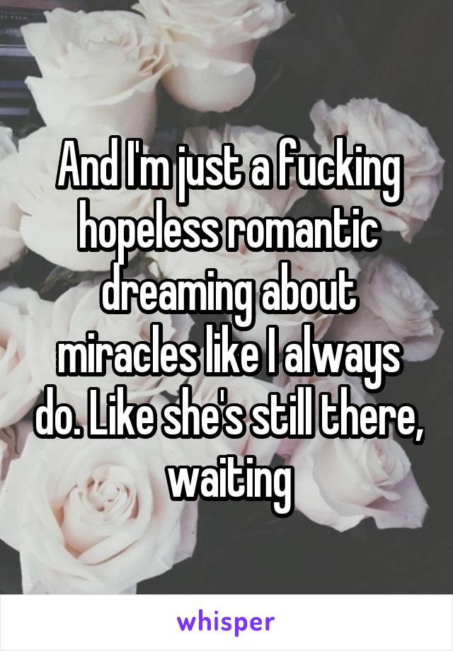 And I'm just a fucking hopeless romantic dreaming about miracles like I always do. Like she's still there, waiting