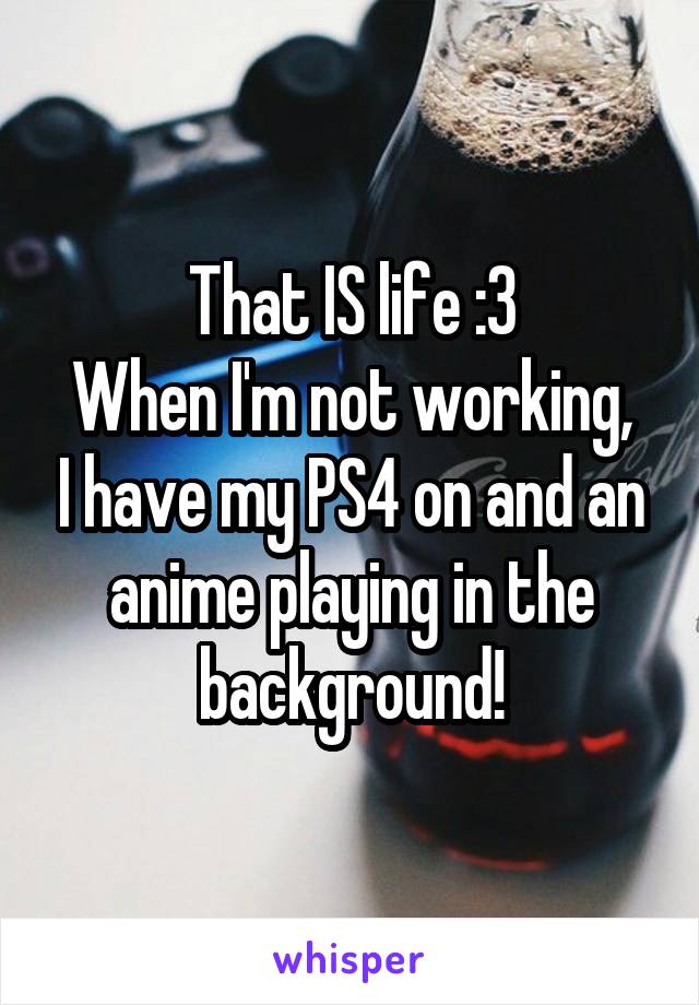 That IS life :3
When I'm not working, I have my PS4 on and an anime playing in the background!