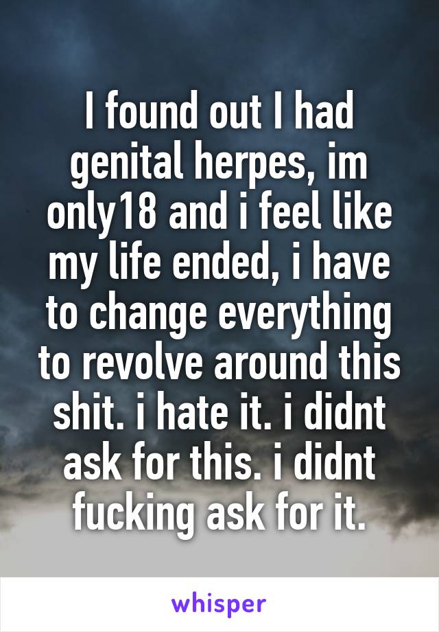 I found out I had genital herpes, im only18 and i feel like my life ended, i have to change everything to revolve around this shit. i hate it. i didnt ask for this. i didnt fucking ask for it.