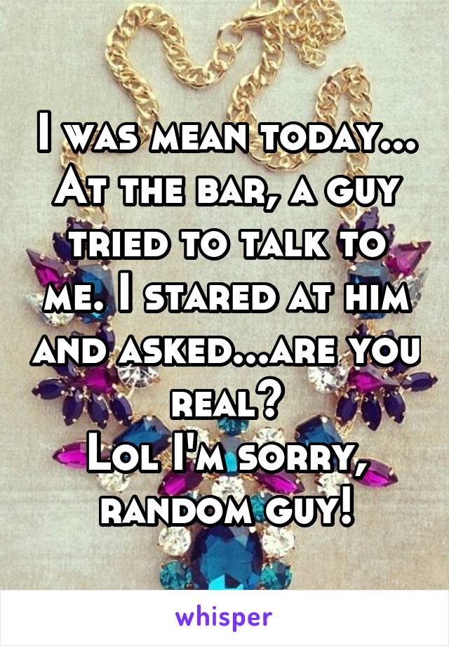 I was mean today...
At the bar, a guy tried to talk to me. I stared at him and asked...are you real?
Lol I'm sorry, random guy!