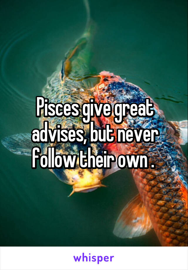Pisces give great advises, but never follow their own . 