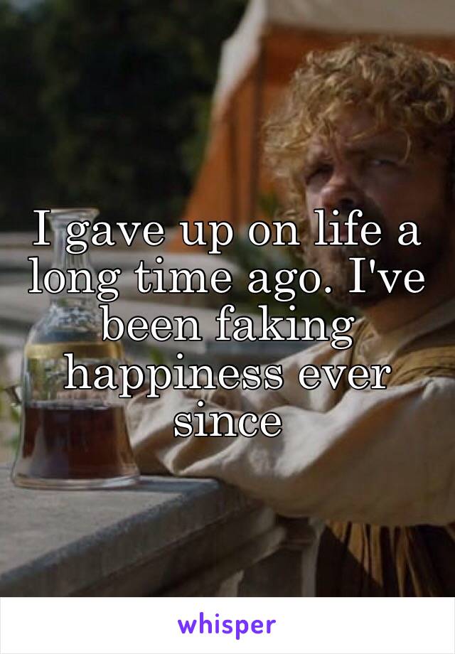 I gave up on life a long time ago. I've been faking happiness ever since 