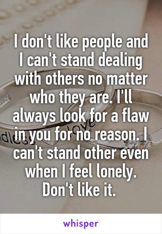 I don't like people and I can't stand dealing with others no matter who they are. I'll always look for a flaw in you for no reason. I can't stand other even when I feel lonely. Don't like it. 