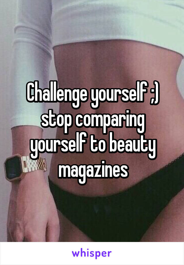 Challenge yourself ;) stop comparing yourself to beauty magazines
