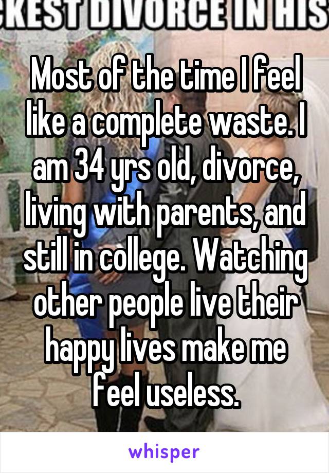 Most of the time I feel like a complete waste. I am 34 yrs old, divorce, living with parents, and still in college. Watching other people live their happy lives make me feel useless.