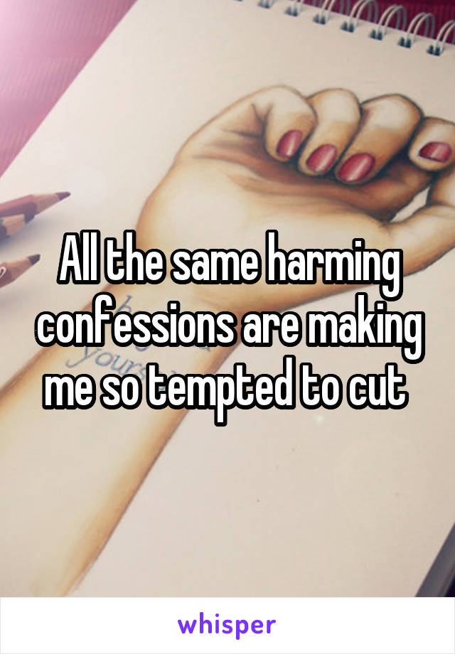 All the same harming confessions are making me so tempted to cut 