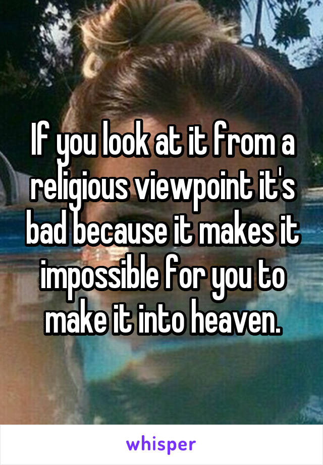 If you look at it from a religious viewpoint it's bad because it makes it impossible for you to make it into heaven.