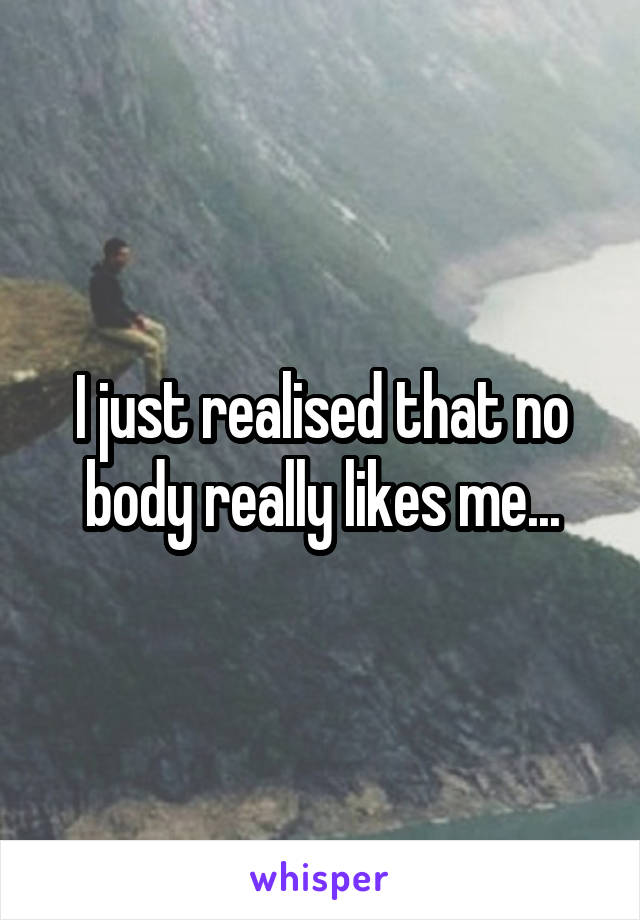 I just realised that no body really likes me...