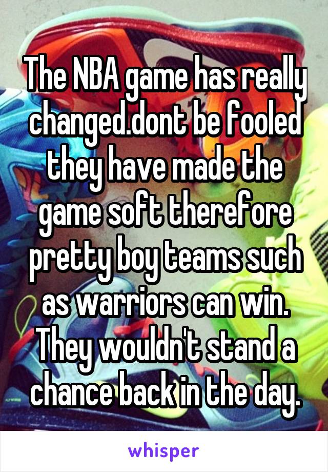 The NBA game has really changed.dont be fooled they have made the game soft therefore pretty boy teams such as warriors can win. They wouldn't stand a chance back in the day.