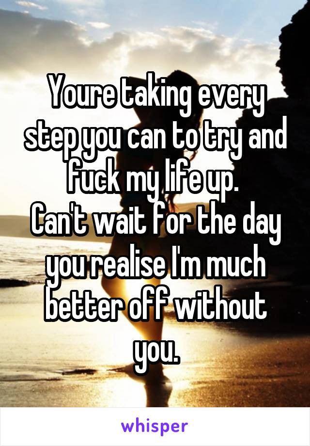 Youre taking every step you can to try and fuck my life up. 
Can't wait for the day you realise I'm much better off without you.