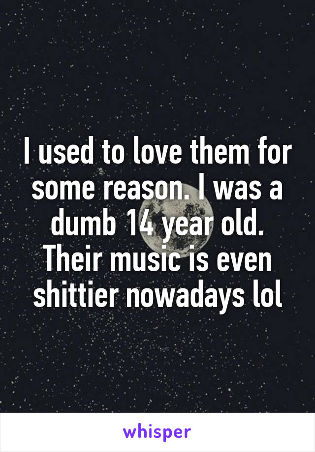 I used to love them for some reason. I was a dumb 14 year old. Their music is even shittier nowadays lol