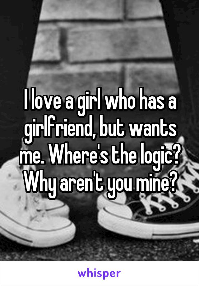 I love a girl who has a girlfriend, but wants me. Where's the logic? Why aren't you mine?