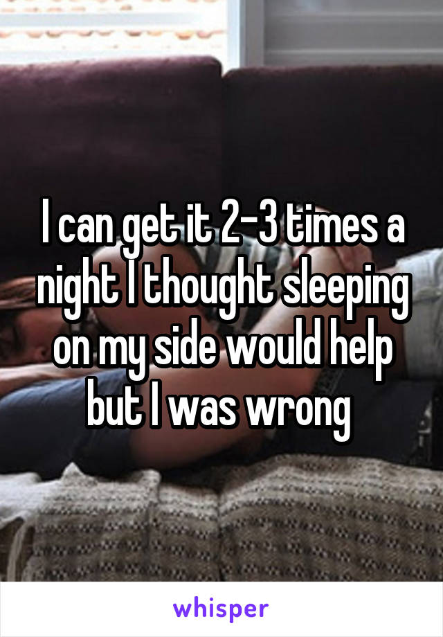 I can get it 2-3 times a night I thought sleeping on my side would help but I was wrong 