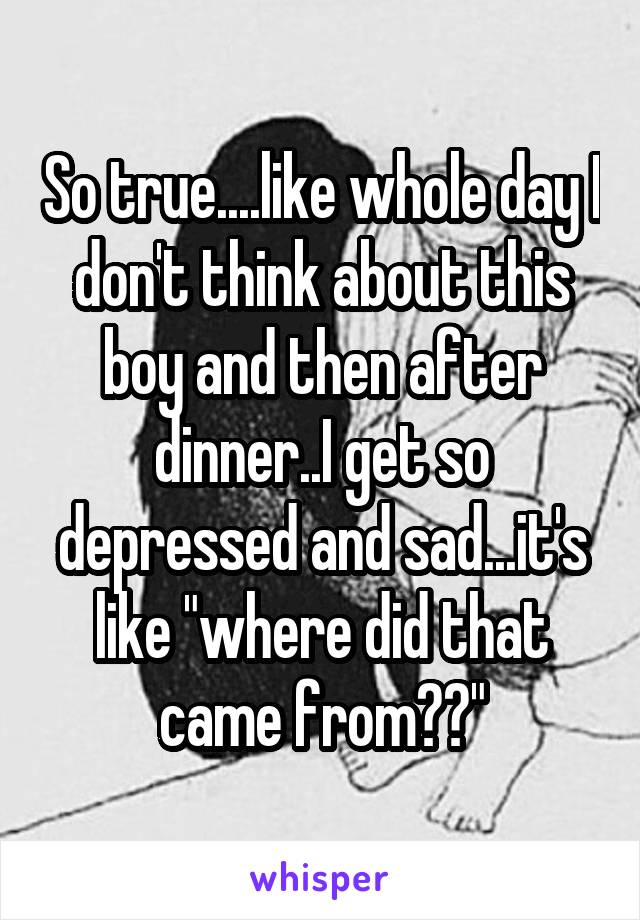 So true....like whole day I don't think about this boy and then after dinner..I get so depressed and sad...it's like "where did that came from??"