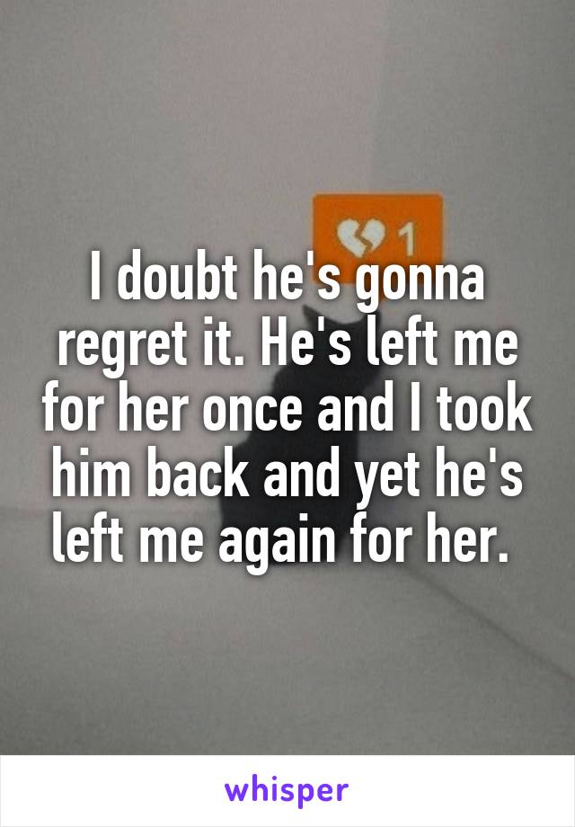 I doubt he's gonna regret it. He's left me for her once and I took him back and yet he's left me again for her. 