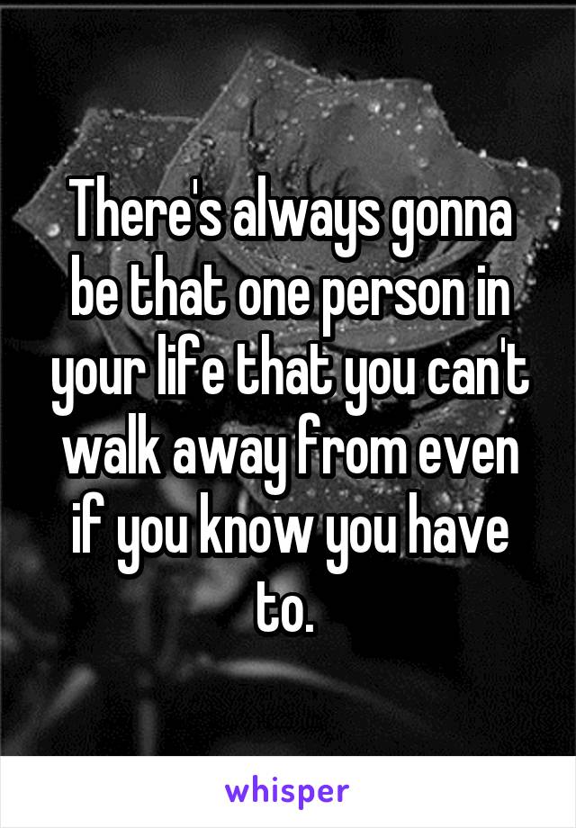 There's always gonna be that one person in your life that you can't walk away from even if you know you have to. 