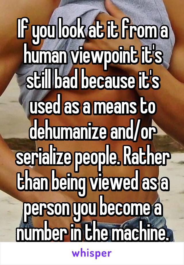 If you look at it from a human viewpoint it's still bad because it's used as a means to dehumanize and/or serialize people. Rather than being viewed as a person you become a number in the machine.
