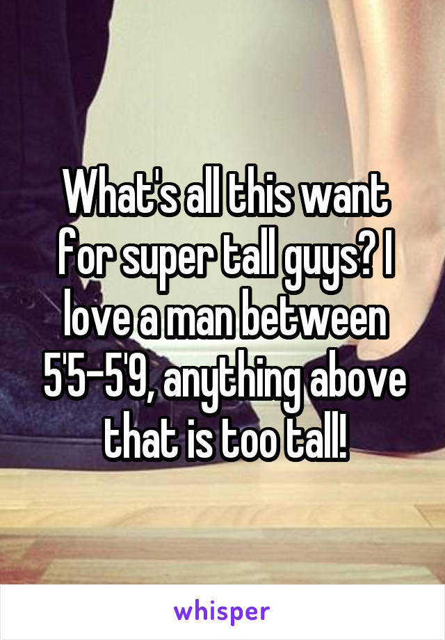 What's all this want for super tall guys? I love a man between 5'5-5'9, anything above that is too tall!